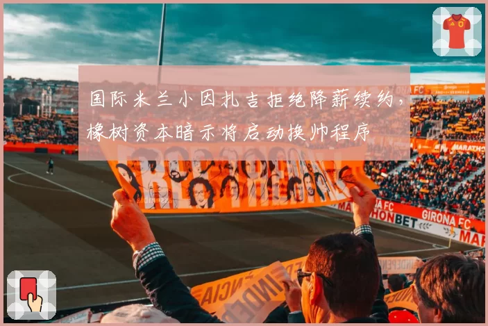 国际米兰小因扎吉拒绝降薪续约,橡树资本暗示将启动换帅程序
