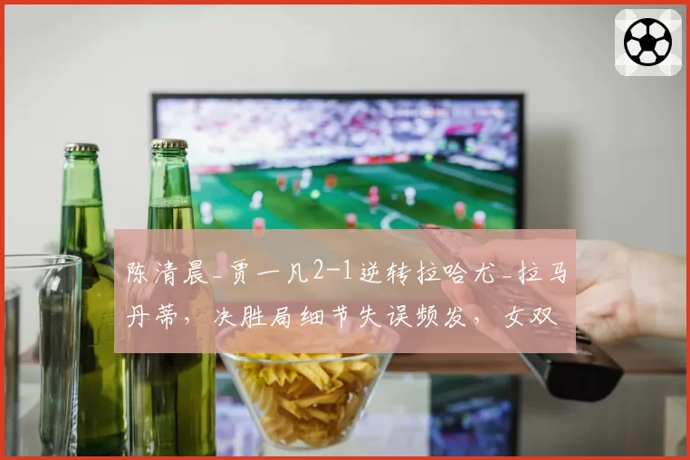 陈清晨_贾一凡2-1逆转拉哈尤_拉马丹蒂,决胜局细节失误频发,女双卫冕前景堪忧?