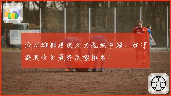 沧州雄狮进攻火力冠绝中超，防守漏洞会否最终反噬排名？