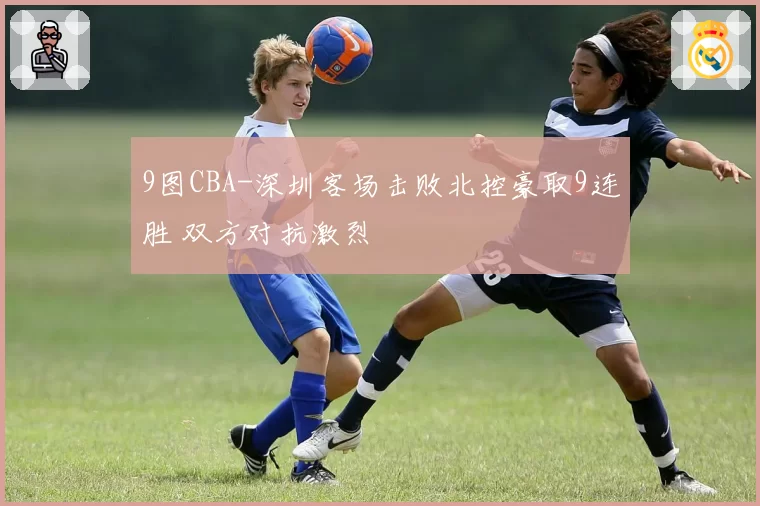 9图CBA-深圳客场击败北控豪取9连胜 双方对抗激烈