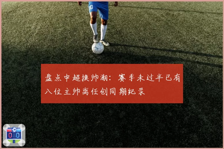 盘点中超换帅潮：赛季未过半已有八位主帅离任创同期纪录