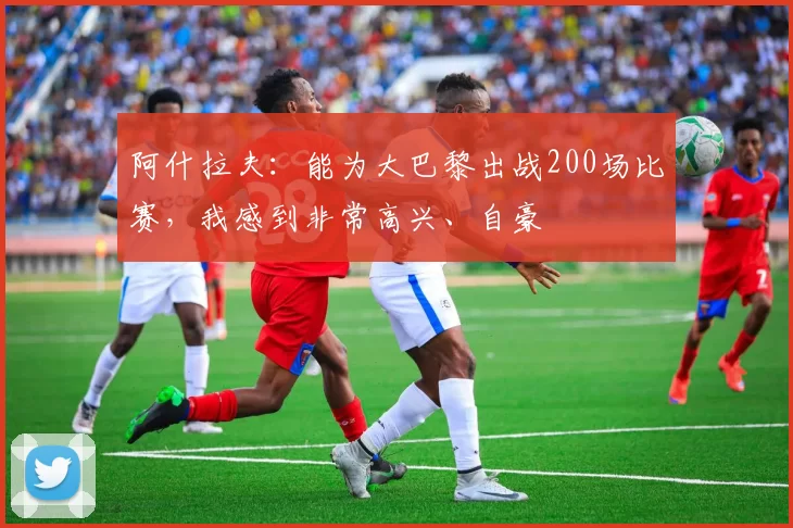阿什拉夫:能为大巴黎出战200场比赛,我感到非常高兴、自豪