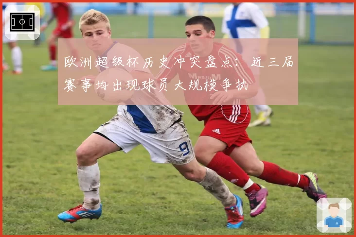 欧洲超级杯历史冲突盘点:近三届赛事均出现球员大规模争执