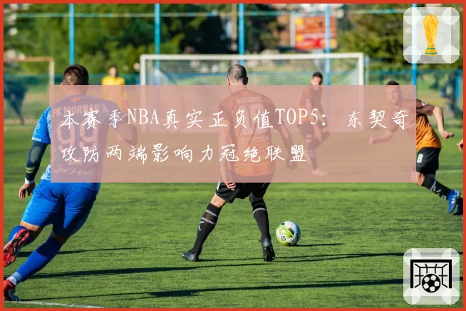 本赛季NBA真实正负值TOP5：东契奇攻防两端影响力冠绝联盟