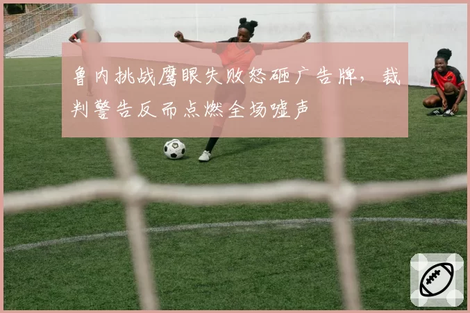 鲁内挑战鹰眼失败怒砸广告牌,裁判警告反而点燃全场嘘声