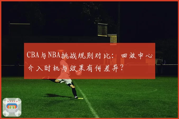 CBA与NBA挑战规则对比：回放中心介入时机与效果有何差异？
