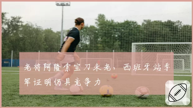 老将阿隆索宝刀未老,西班牙站季军证明仍具竞争力