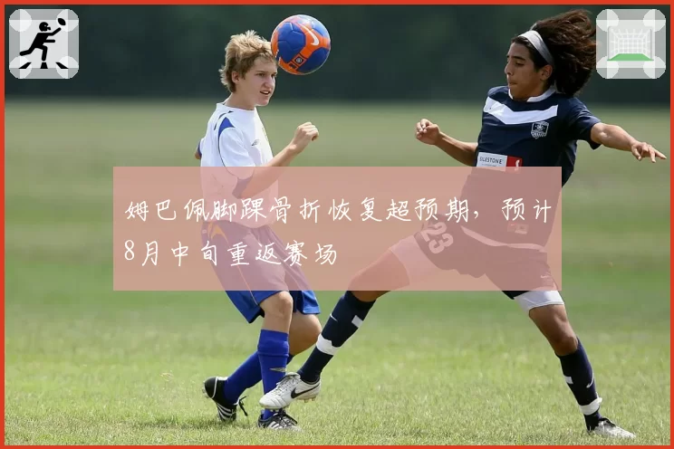 姆巴佩脚踝骨折恢复超预期,预计8月中旬重返赛场
