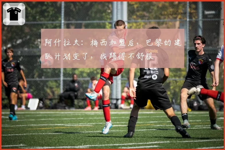 阿什拉夫:梅西加盟后,巴黎的建队计划变了,我踢得不舒服