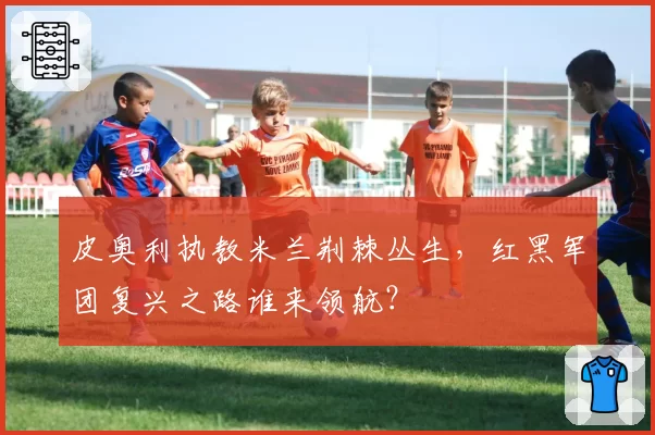 皮奥利执教米兰荆棘丛生，红黑军团复兴之路谁来领航？
