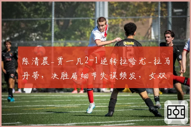 陈清晨_贾一凡2-1逆转拉哈尤_拉马丹蒂，决胜局细节失误频发，女双卫冕前景堪忧？
