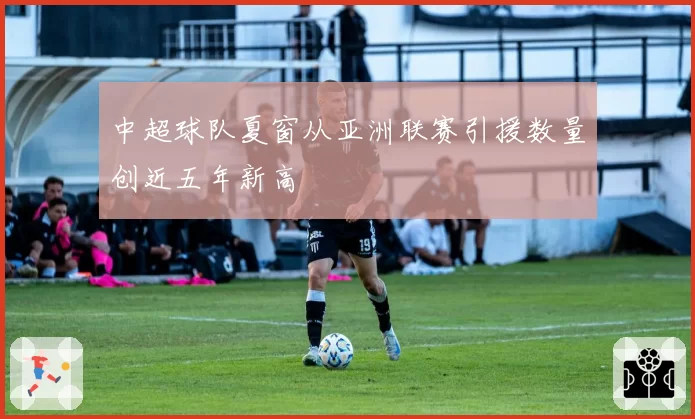 中超球队夏窗从亚洲联赛引援数量创近五年新高