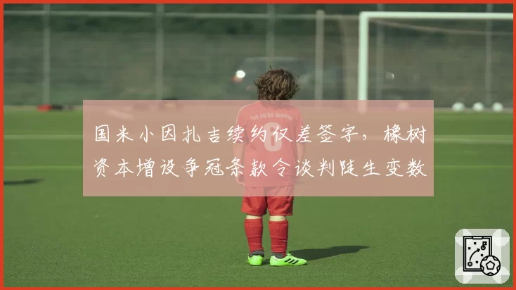 国米小因扎吉续约仅差签字,橡树资本增设争冠条款令谈判陡生变数
