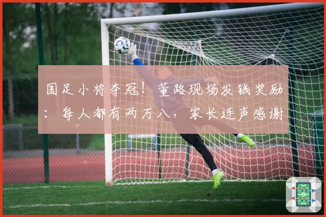 国足小将夺冠！董路现场发钱奖励：每人都有两万八，家长连声感谢