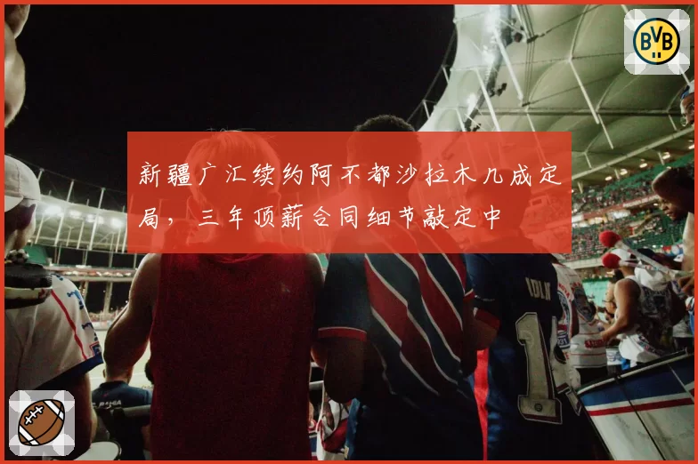 新疆广汇续约阿不都沙拉木几成定局，三年顶薪合同细节敲定中