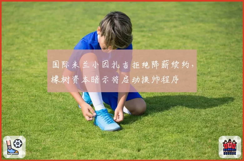 国际米兰小因扎吉拒绝降薪续约,橡树资本暗示将启动换帅程序