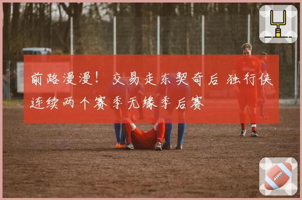 前路漫漫！交易走东契奇后 独行侠连续两个赛季无缘季后赛