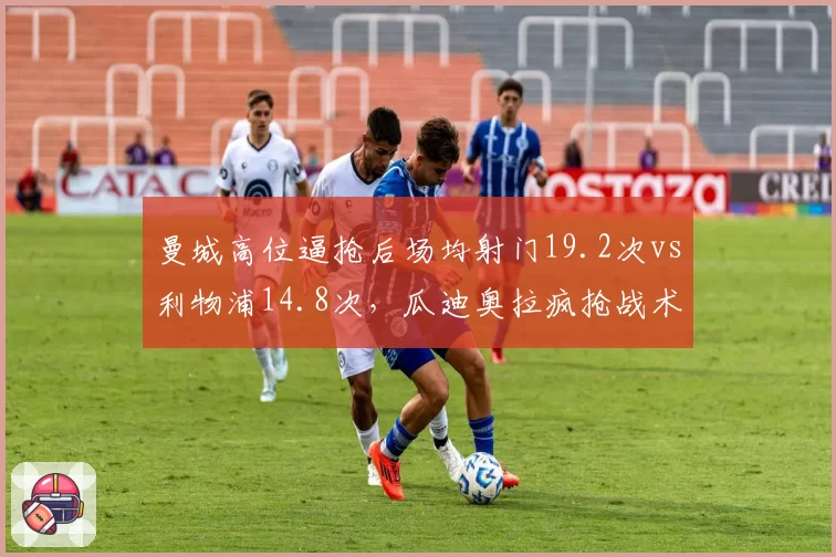 曼城高位逼抢后场均射门19.2次vs利物浦14.8次，瓜迪奥拉疯抢战术效率碾压克洛普