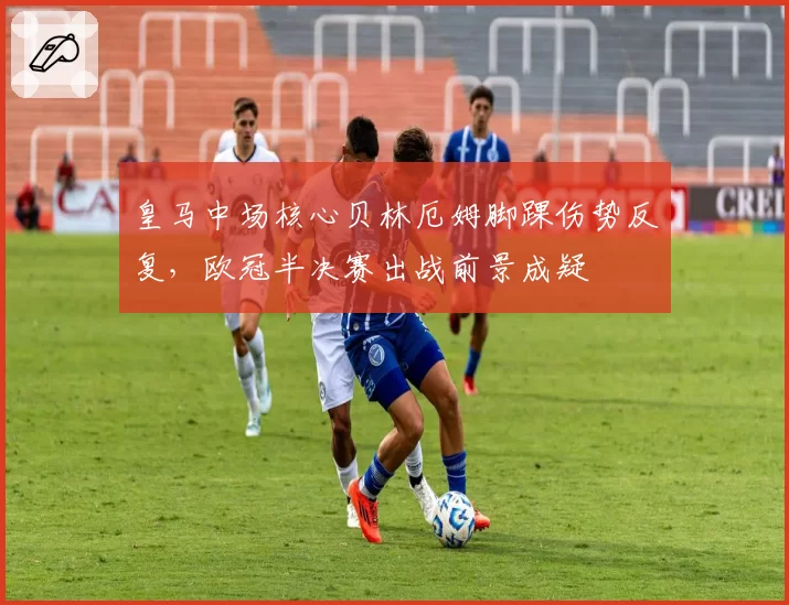 皇马中场核心贝林厄姆脚踝伤势反复,欧冠半决赛出战前景成疑