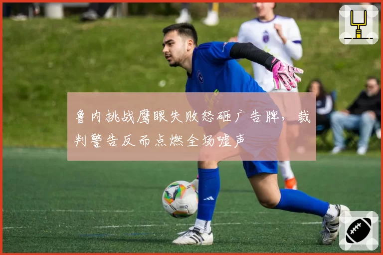 鲁内挑战鹰眼失败怒砸广告牌,裁判警告反而点燃全场嘘声