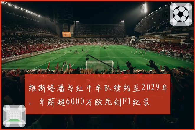 维斯塔潘与红牛车队续约至2029年,年薪超6000万欧元创F1纪录