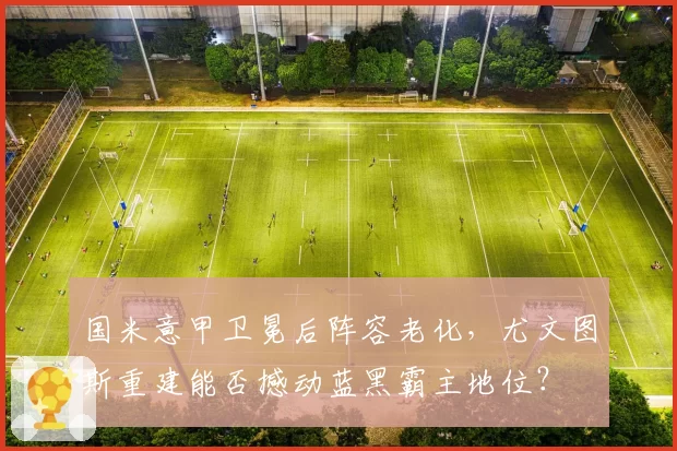 国米意甲卫冕后阵容老化,尤文图斯重建能否撼动蓝黑霸主地位?
