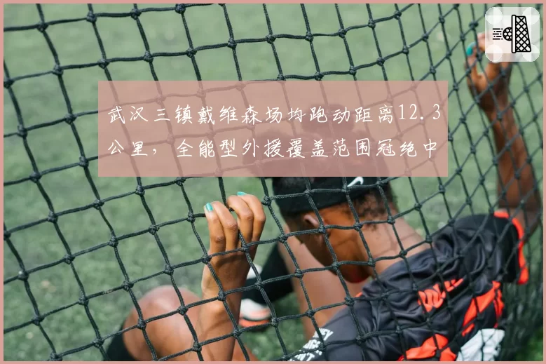 武汉三镇戴维森场均跑动距离12.3公里,全能型外援覆盖范围冠绝中超