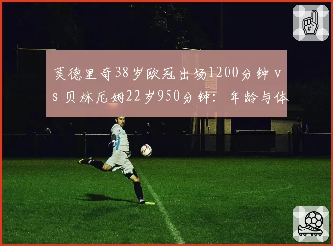 莫德里奇38岁欧冠出场1200分钟 vs 贝林厄姆22岁950分钟:年龄与体能的反差