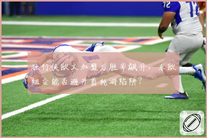 独行侠欧文加盟后胜率飙升,东欧组合能否避开首轮游陷阱?