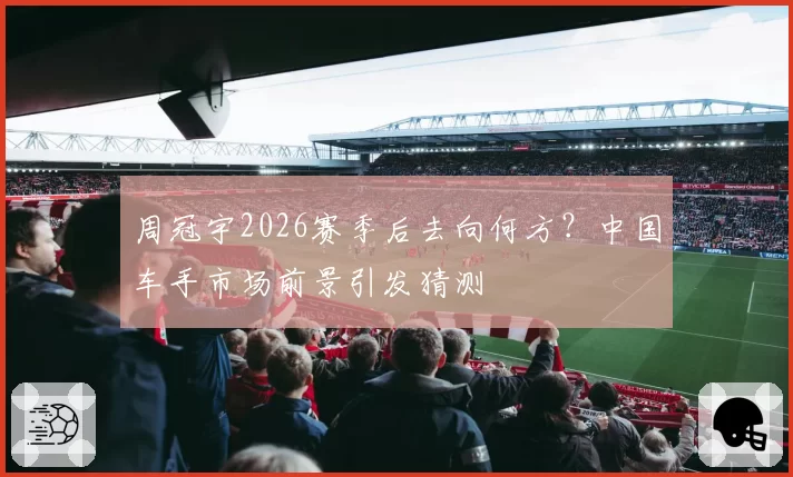 周冠宇2026赛季后去向何方？中国车手市场前景引发猜测