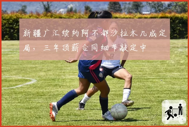 新疆广汇续约阿不都沙拉木几成定局,三年顶薪合同细节敲定中