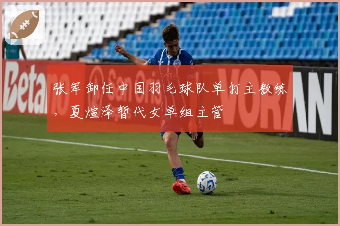 张军卸任中国羽毛球队单打主教练，夏煊泽暂代女单组主管