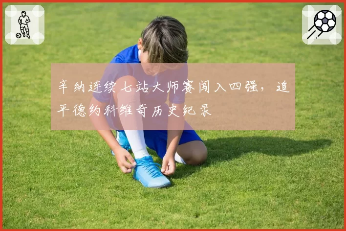 辛纳连续七站大师赛闯入四强，追平德约科维奇历史纪录