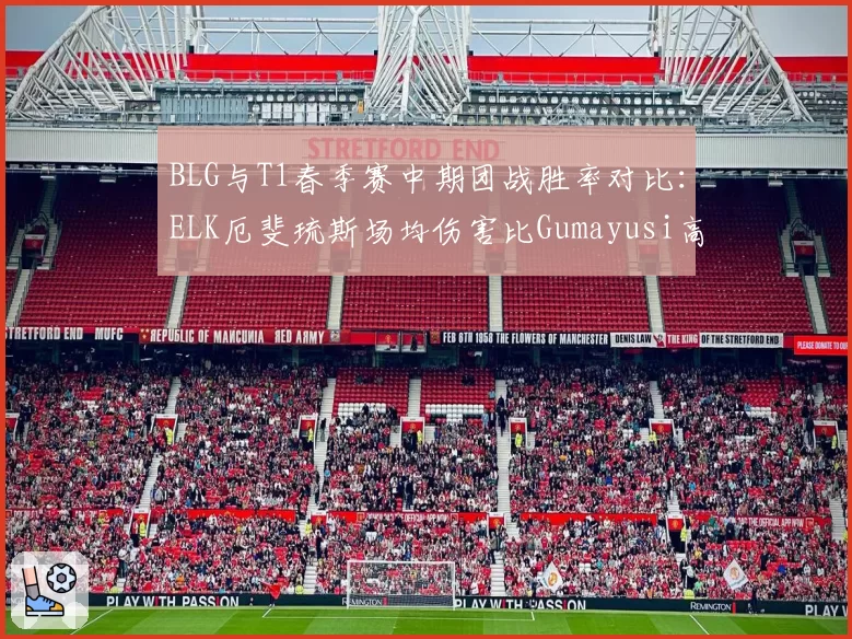 BLG与T1春季赛中期团战胜率对比：ELK厄斐琉斯场均伤害比Gumayusi高15%
