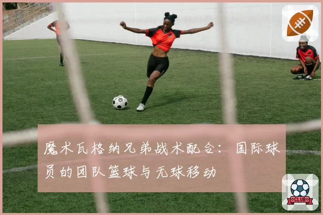 魔术瓦格纳兄弟战术配合：国际球员的团队篮球与无球移动