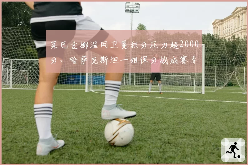 莱巴金娜温网卫冕积分压力超2000分，哈萨克斯坦一姐保分战成赛季关键
