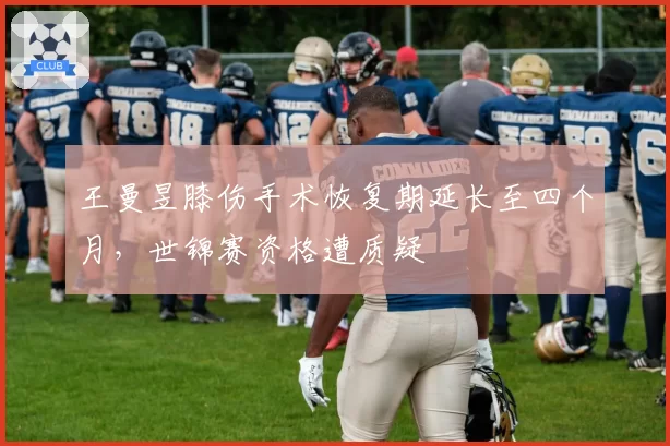 王曼昱膝伤手术恢复期延长至四个月，世锦赛资格遭质疑