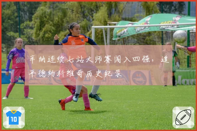 辛纳连续七站大师赛闯入四强，追平德约科维奇历史纪录