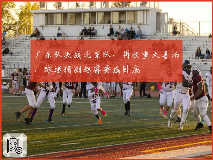 广东队决战北京队，再收重大喜讯，球迷猜测赵睿要成卧底