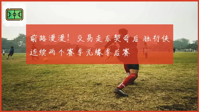 前路漫漫！交易走东契奇后 独行侠连续两个赛季无缘季后赛