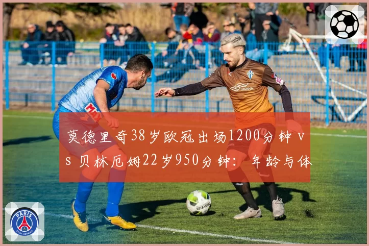 莫德里奇38岁欧冠出场1200分钟 vs 贝林厄姆22岁950分钟:年龄与体能的反差