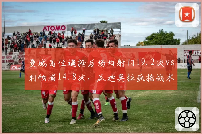 曼城高位逼抢后场均射门19.2次vs利物浦14.8次，瓜迪奥拉疯抢战术效率碾压克洛普