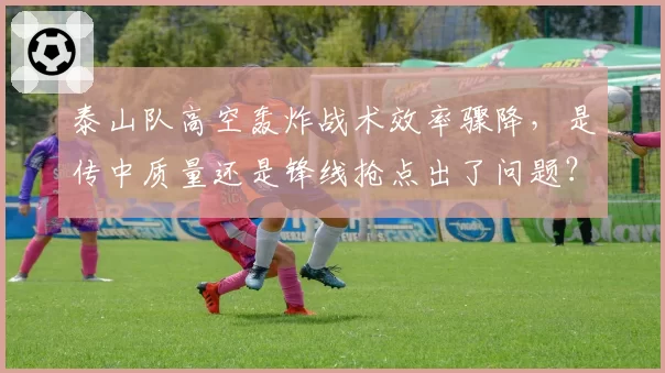 泰山队高空轰炸战术效率骤降,是传中质量还是锋线抢点出了问题?