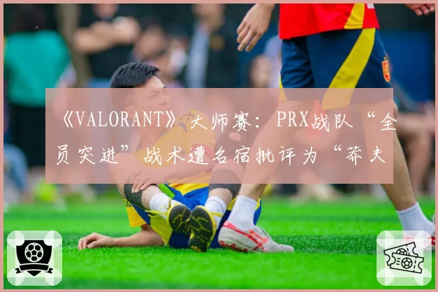 《VALORANT》大师赛：PRX战队“全员突进”战术遭名宿批评为“莽夫式赌博”