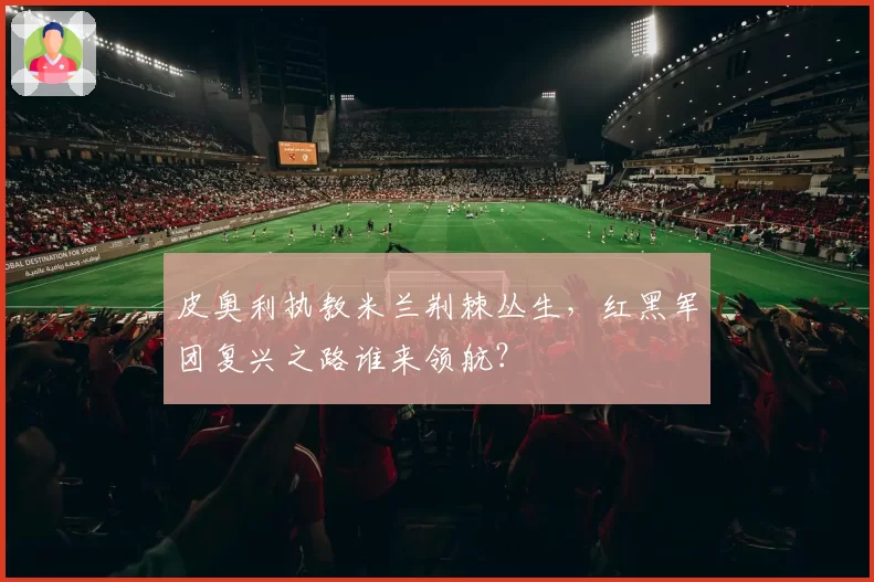 皮奥利执教米兰荆棘丛生，红黑军团复兴之路谁来领航？