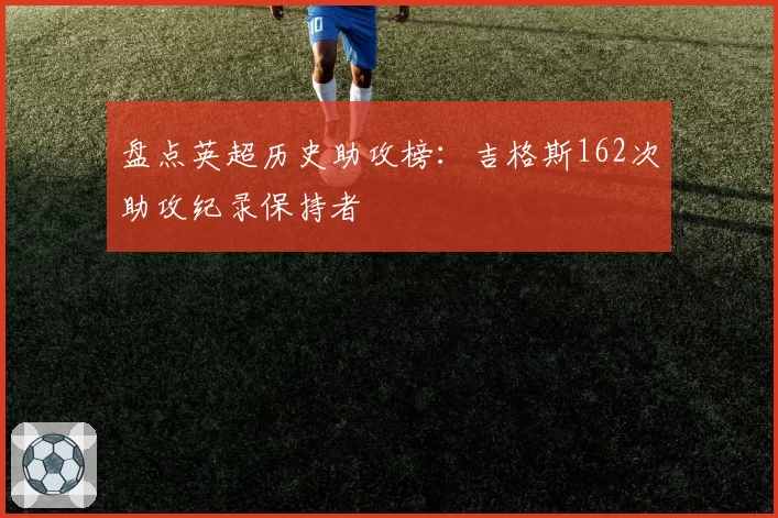 盘点英超历史助攻榜：吉格斯162次助攻纪录保持者