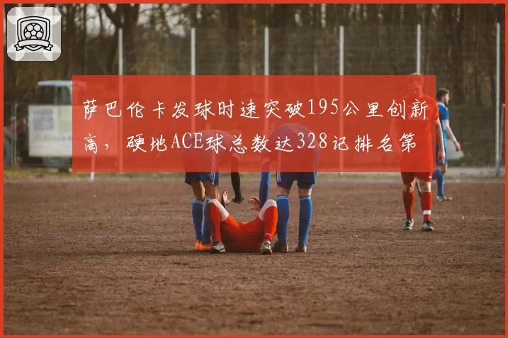 萨巴伦卡发球时速突破195公里创新高,硬地ACE球总数达328记排名第一