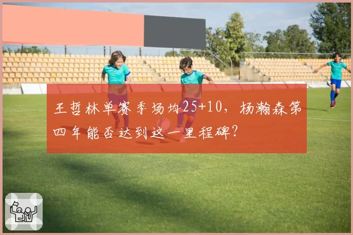 王哲林单赛季场均25+10，杨瀚森第四年能否达到这一里程碑？