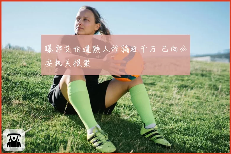 曝郭艾伦遭熟人诈骗近千万 已向公安机关报案