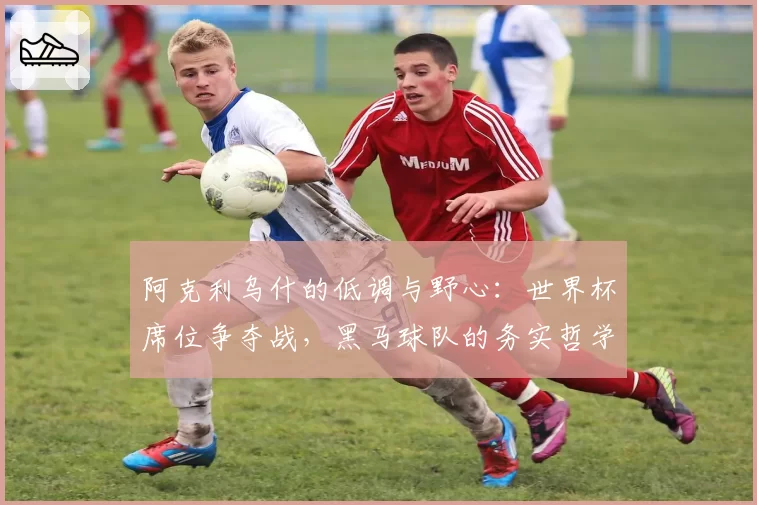 阿克利乌什的低调与野心：世界杯席位争夺战，黑马球队的务实哲学